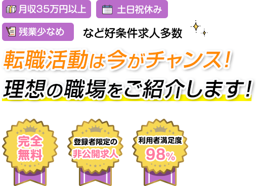月収35万円以上 土日祝休み 残業少なめ など好条件多数 転職活動は今がチャンス！ 理想の職場をご紹介します！ 完全無料 登録者限定の非公開求人 利用者満足度98%